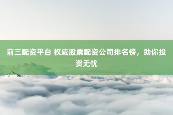 前三配资平台 权威股票配资公司排名榜，助你投资无忧