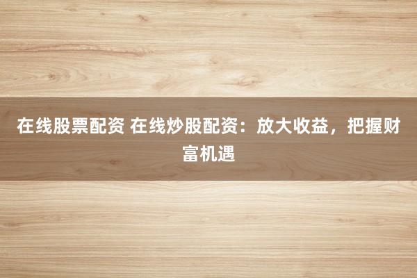 在线股票配资 在线炒股配资：放大收益，把握财富机遇