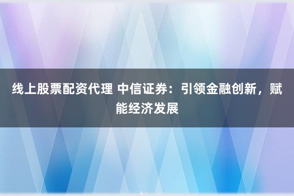 线上股票配资代理 中信证券：引领金融创新，赋能经济发展