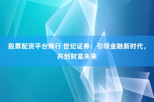 股票配资平台排行 世纪证券：引领金融新时代，共创财富未来