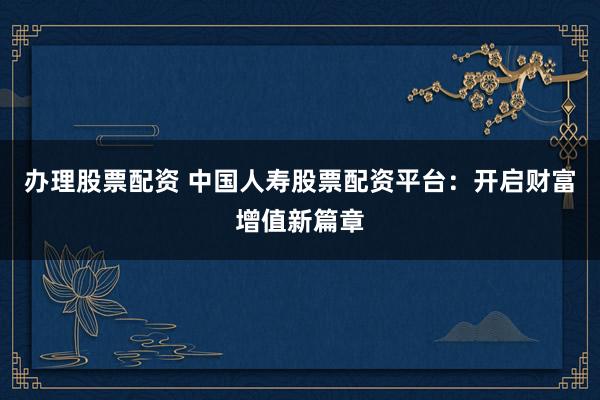 办理股票配资 中国人寿股票配资平台：开启财富增值新篇章