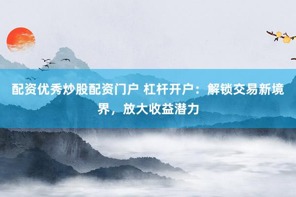 配资优秀炒股配资门户 杠杆开户：解锁交易新境界，放大收益潜力