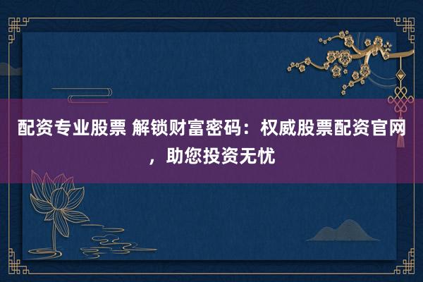 配资专业股票 解锁财富密码：权威股票配资官网，助您投资无忧