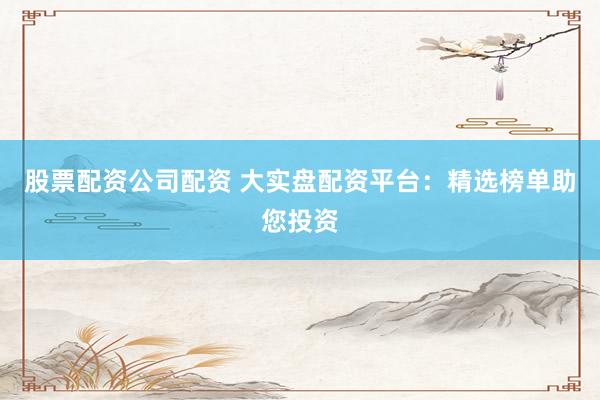 股票配资公司配资 大实盘配资平台：精选榜单助您投资
