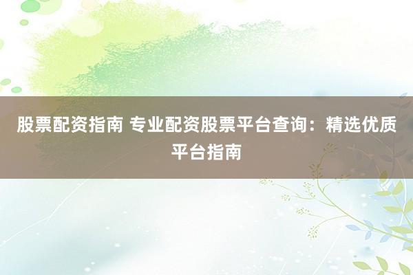 股票配资指南 专业配资股票平台查询：精选优质平台指南