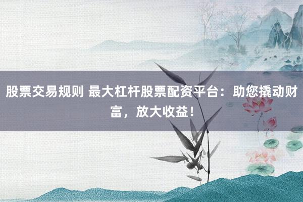 股票交易规则 最大杠杆股票配资平台：助您撬动财富，放大收益！
