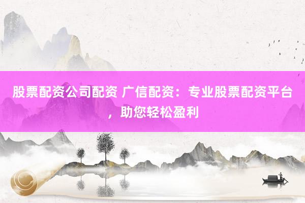 股票配资公司配资 广信配资：专业股票配资平台，助您轻松盈利
