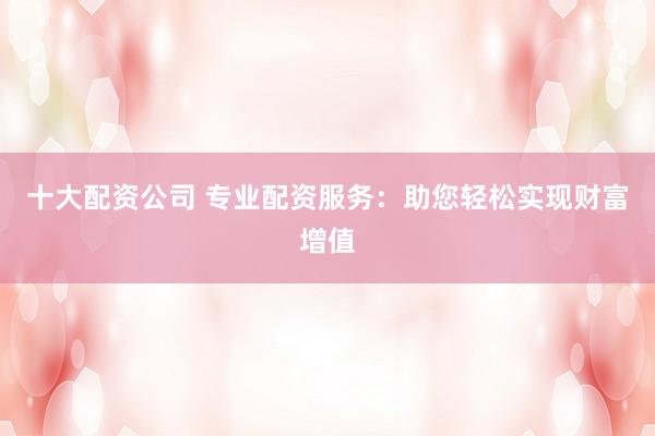 十大配资公司 专业配资服务：助您轻松实现财富增值