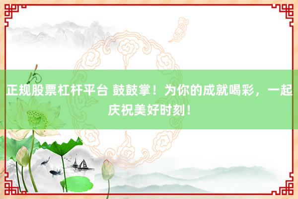 正规股票杠杆平台 鼓鼓掌！为你的成就喝彩，一起庆祝美好时刻！