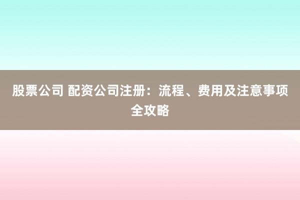 股票公司 配资公司注册：流程、费用及注意事项全攻略