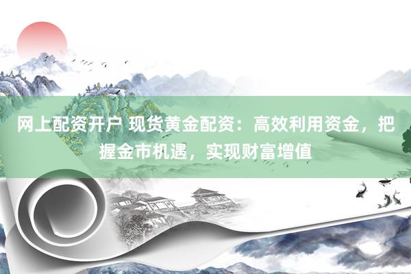 网上配资开户 现货黄金配资：高效利用资金，把握金市机遇，实现财富增值