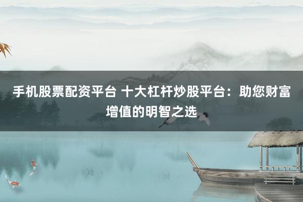 手机股票配资平台 十大杠杆炒股平台：助您财富增值的明智之选