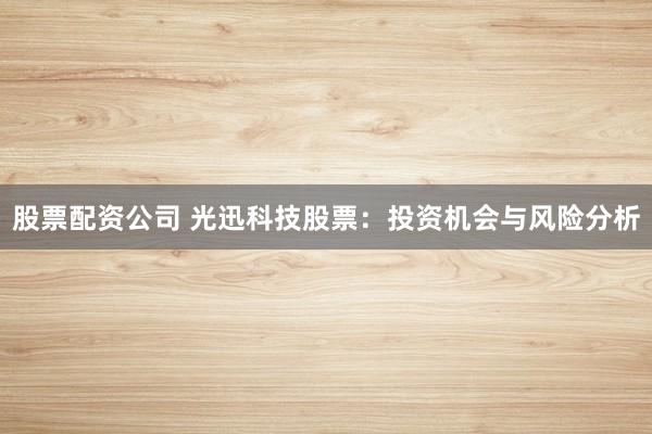 股票配资公司 光迅科技股票：投资机会与风险分析