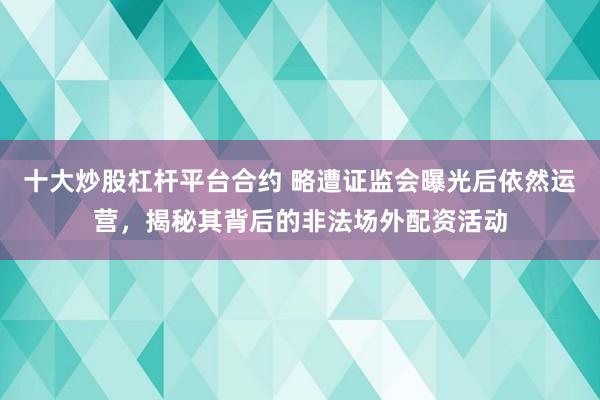 十大炒股杠杆平台合约 略遭证监会曝光后依然运营，揭秘其背后的非法场外配资活动