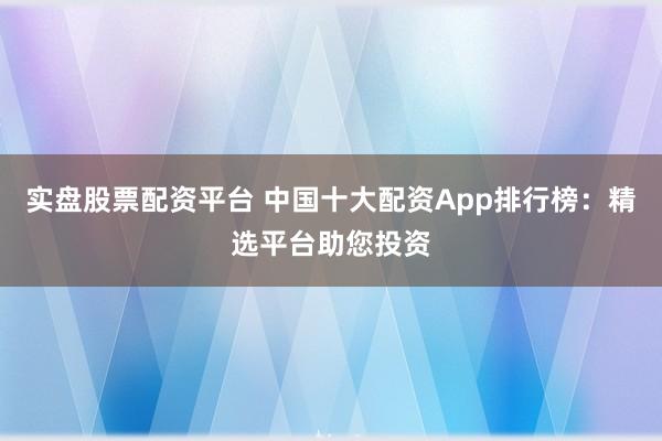 实盘股票配资平台 中国十大配资App排行榜：精选平台助您投资