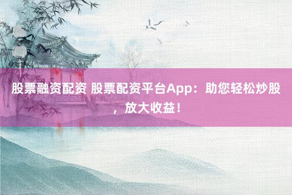 股票融资配资 股票配资平台App：助您轻松炒股，放大收益！