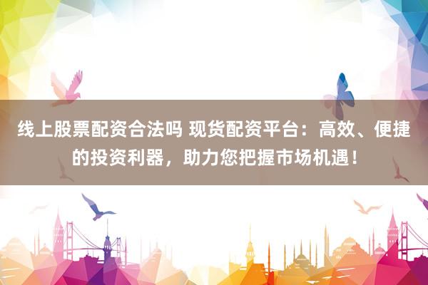 线上股票配资合法吗 现货配资平台：高效、便捷的投资利器，助力您把握市场机遇！