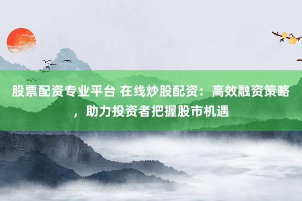 股票配资专业平台 在线炒股配资：高效融资策略，助力投资者把握股市机遇