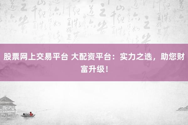 股票网上交易平台 大配资平台：实力之选，助您财富升级！