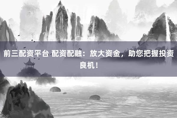 前三配资平台 配资配融：放大资金，助您把握投资良机！