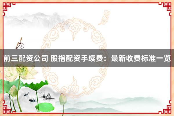 前三配资公司 股指配资手续费：最新收费标准一览