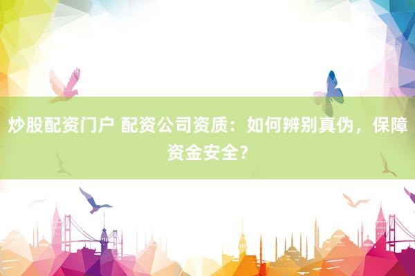 炒股配资门户 配资公司资质：如何辨别真伪，保障资金安全？
