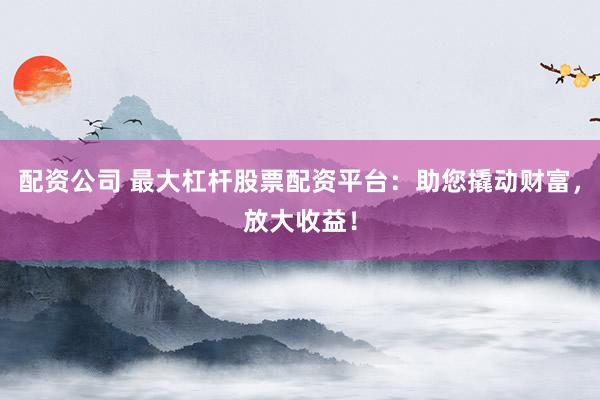 配资公司 最大杠杆股票配资平台：助您撬动财富，放大收益！