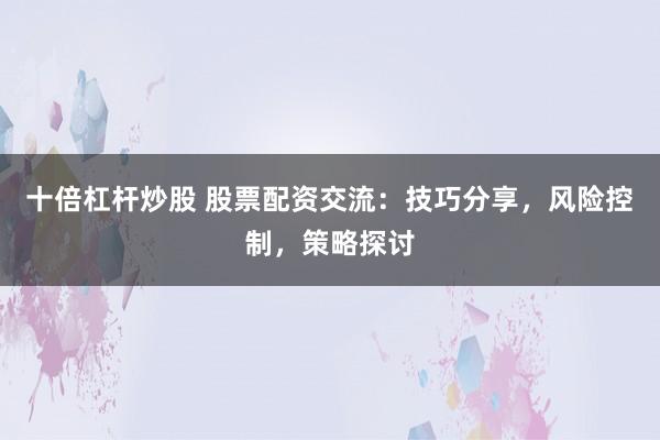 十倍杠杆炒股 股票配资交流：技巧分享，风险控制，策略探讨