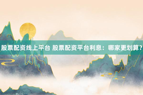 股票配资线上平台 股票配资平台利息：哪家更划算？