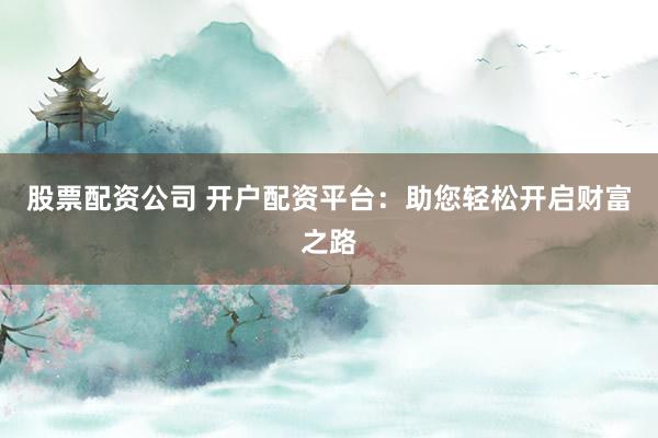 股票配资公司 开户配资平台：助您轻松开启财富之路
