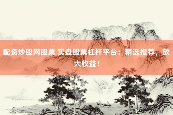 配资炒股网股票 实盘股票杠杆平台：精选推荐，放大收益！