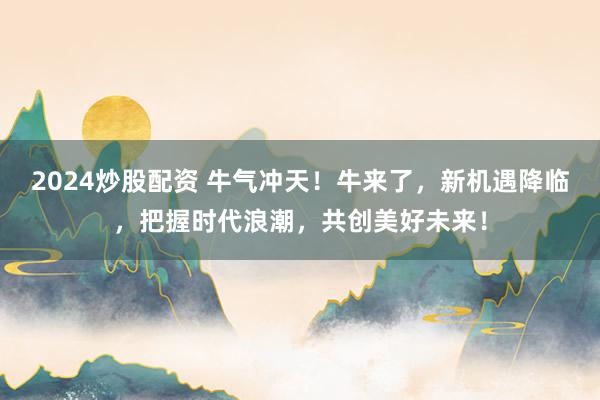 2024炒股配资 牛气冲天！牛来了，新机遇降临，把握时代浪潮，共创美好未来！