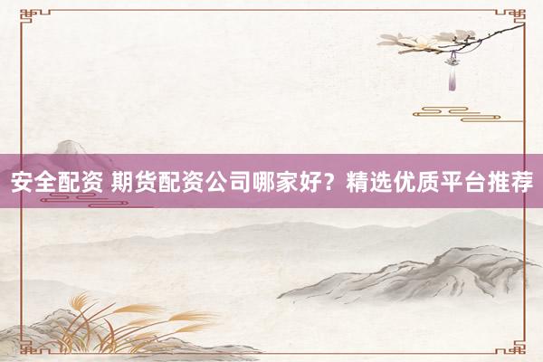 安全配资 期货配资公司哪家好？精选优质平台推荐