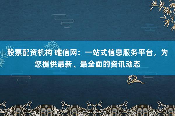 股票配资机构 唯信网：一站式信息服务平台，为您提供最新、最全面的资讯动态