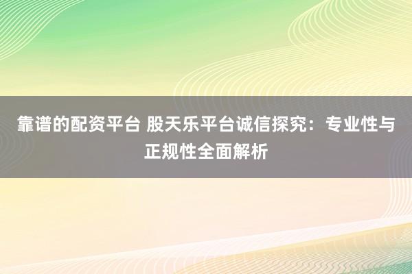 靠谱的配资平台 股天乐平台诚信探究：专业性与正规性全面解析