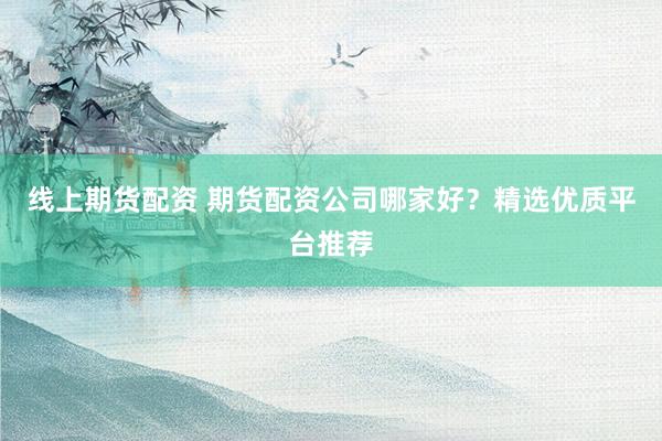 线上期货配资 期货配资公司哪家好？精选优质平台推荐
