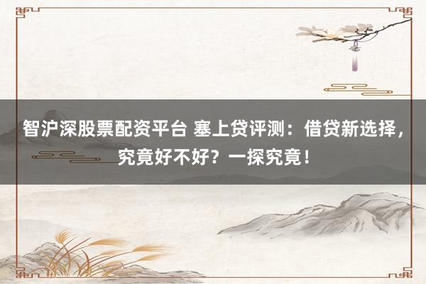 智沪深股票配资平台 塞上贷评测：借贷新选择，究竟好不好？一探究竟！