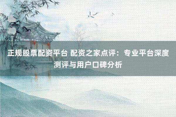 正规股票配资平台 配资之家点评：专业平台深度测评与用户口碑分析