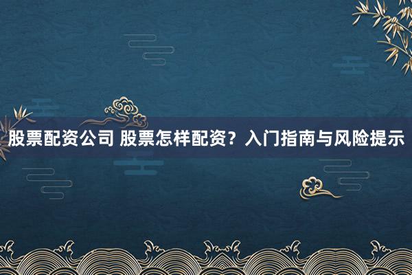 股票配资公司 股票怎样配资？入门指南与风险提示