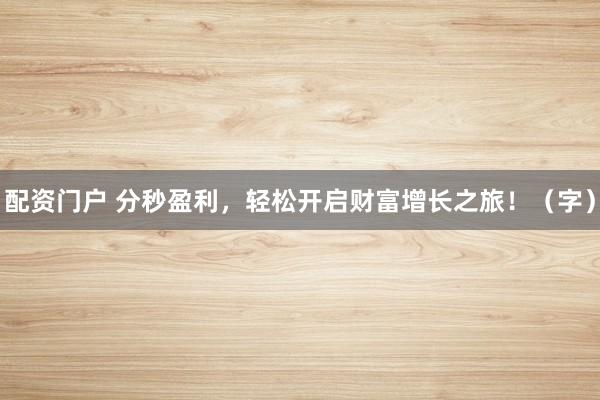 配资门户 分秒盈利，轻松开启财富增长之旅！（字）