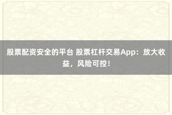 股票配资安全的平台 股票杠杆交易App：放大收益，风险可控！