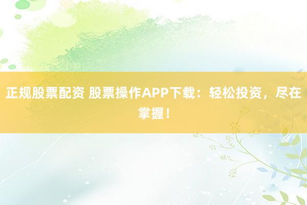 正规股票配资 股票操作APP下载：轻松投资，尽在掌握！