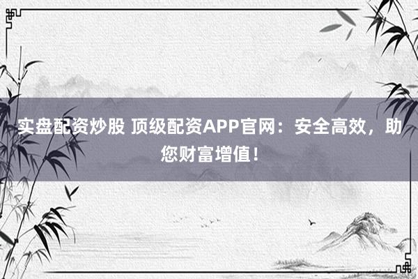 实盘配资炒股 顶级配资APP官网：安全高效，助您财富增值！