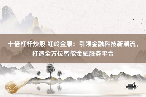 十倍杠杆炒股 红岭金服：引领金融科技新潮流，打造全方位智能金融服务平台