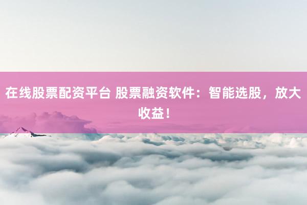 在线股票配资平台 股票融资软件：智能选股，放大收益！