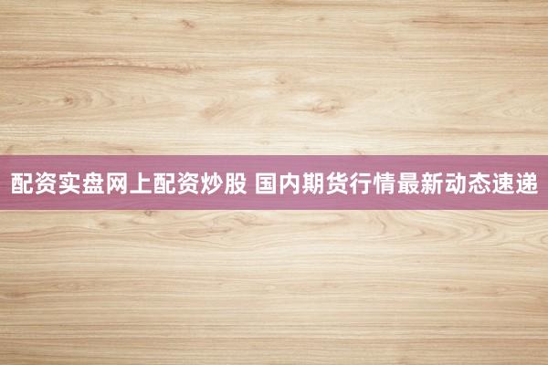 配资实盘网上配资炒股 国内期货行情最新动态速递
