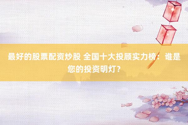 最好的股票配资炒股 全国十大投顾实力榜：谁是您的投资明灯？