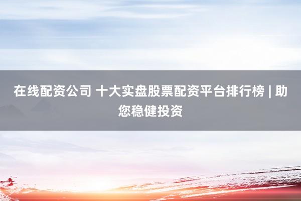 在线配资公司 十大实盘股票配资平台排行榜 | 助您稳健投资