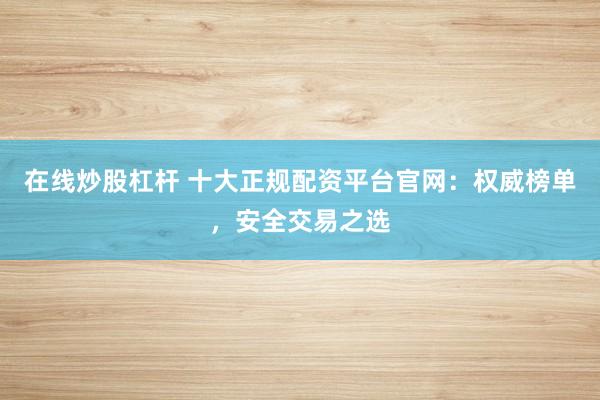 在线炒股杠杆 十大正规配资平台官网：权威榜单，安全交易之选
