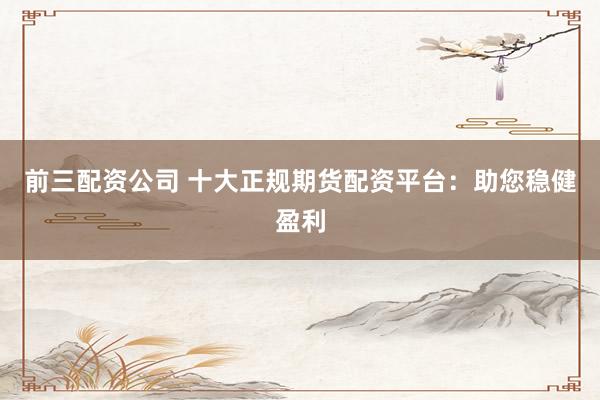 前三配资公司 十大正规期货配资平台：助您稳健盈利